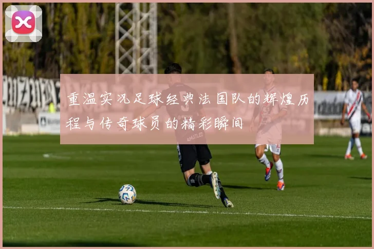 重温实况足球经典法国队的辉煌历程与传奇球员的精彩瞬间