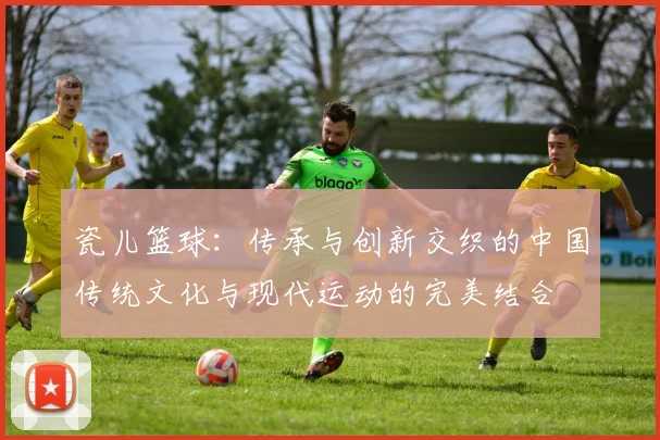 瓷儿篮球：传承与创新交织的中国传统文化与现代运动的完美结合