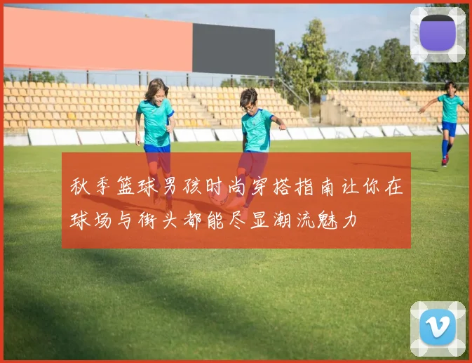 秋季篮球男孩时尚穿搭指南让你在球场与街头都能尽显潮流魅力