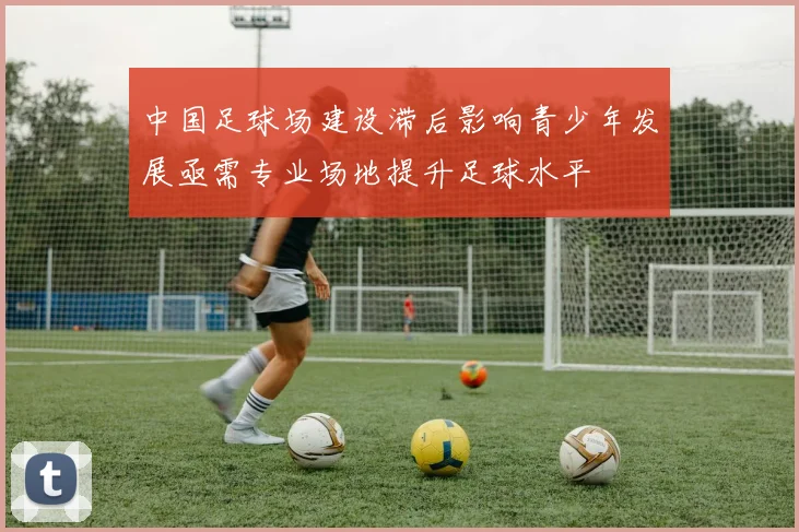 中国足球场建设滞后影响青少年发展亟需专业场地提升足球水平